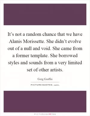 It’s not a random chance that we have Alanis Morissette. She didn’t evolve out of a null and void. She came from a former template. She borrowed styles and sounds from a very limited set of other artists Picture Quote #1