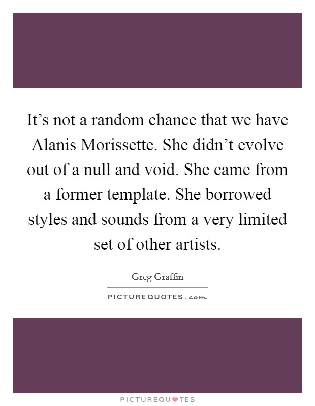 It's not a random chance that we have Alanis Morissette. She didn't evolve out of a null and void. She came from a former template. She borrowed styles and sounds from a very limited set of other artists Picture Quote #1