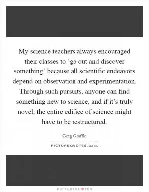 My science teachers always encouraged their classes to ‘go out and discover something’ because all scientific endeavors depend on observation and experimentation. Through such pursuits, anyone can find something new to science, and if it’s truly novel, the entire edifice of science might have to be restructured Picture Quote #1