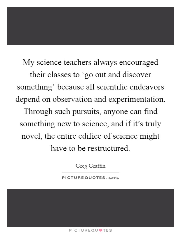 My science teachers always encouraged their classes to ‘go out and discover something' because all scientific endeavors depend on observation and experimentation. Through such pursuits, anyone can find something new to science, and if it's truly novel, the entire edifice of science might have to be restructured Picture Quote #1