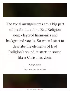 The vocal arrangements are a big part of the formula for a Bad Religion song - layered harmonies and background vocals. So when I start to describe the elements of Bad Religion’s sound, it starts to sound like a Christmas choir Picture Quote #1