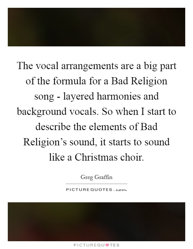 The vocal arrangements are a big part of the formula for a Bad Religion song - layered harmonies and background vocals. So when I start to describe the elements of Bad Religion's sound, it starts to sound like a Christmas choir Picture Quote #1