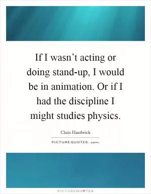 If I wasn’t acting or doing stand-up, I would be in animation. Or if I had the discipline I might studies physics Picture Quote #1
