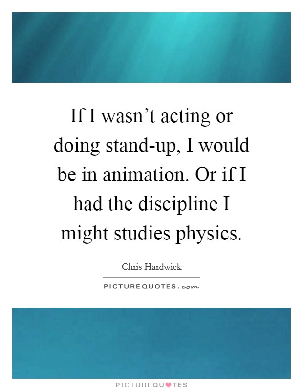 If I wasn't acting or doing stand-up, I would be in animation. Or if I had the discipline I might studies physics Picture Quote #1