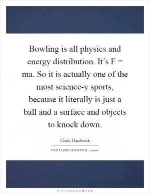 Bowling is all physics and energy distribution. It’s F = ma. So it is actually one of the most science-y sports, because it literally is just a ball and a surface and objects to knock down Picture Quote #1