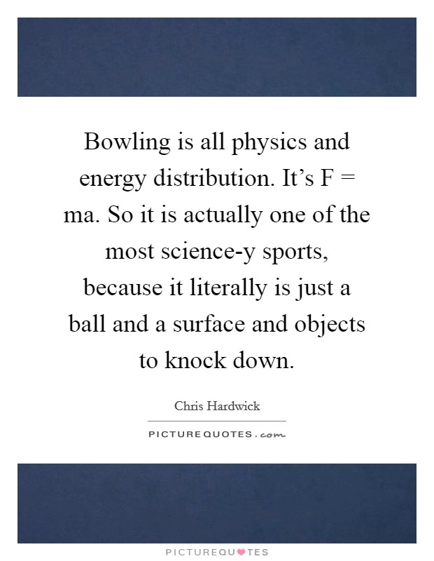 Bowling is all physics and energy distribution. It's F = ma. So it is actually one of the most science-y sports, because it literally is just a ball and a surface and objects to knock down Picture Quote #1