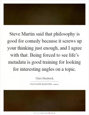 Steve Martin said that philosophy is good for comedy because it screws up your thinking just enough, and I agree with that. Being forced to see life’s metadata is good training for looking for interesting angles on a topic Picture Quote #1