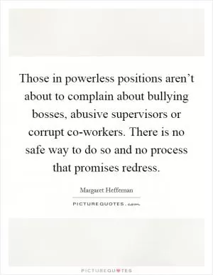 Those in powerless positions aren’t about to complain about bullying bosses, abusive supervisors or corrupt co-workers. There is no safe way to do so and no process that promises redress Picture Quote #1