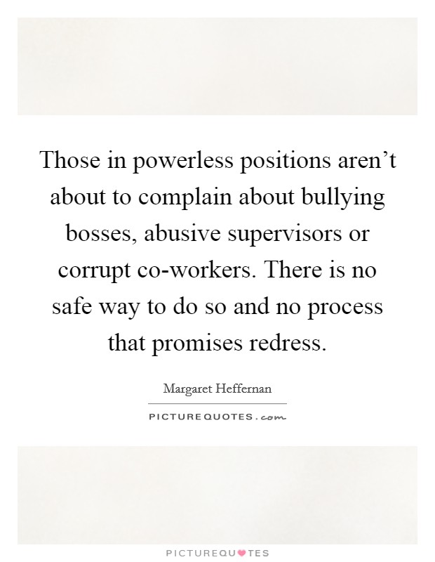 Those in powerless positions aren't about to complain about bullying bosses, abusive supervisors or corrupt co-workers. There is no safe way to do so and no process that promises redress Picture Quote #1