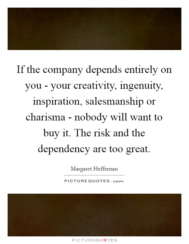 If the company depends entirely on you - your creativity, ingenuity, inspiration, salesmanship or charisma - nobody will want to buy it. The risk and the dependency are too great Picture Quote #1