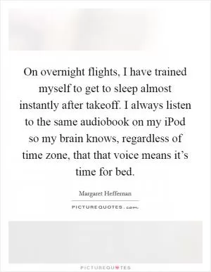 On overnight flights, I have trained myself to get to sleep almost instantly after takeoff. I always listen to the same audiobook on my iPod so my brain knows, regardless of time zone, that that voice means it’s time for bed Picture Quote #1