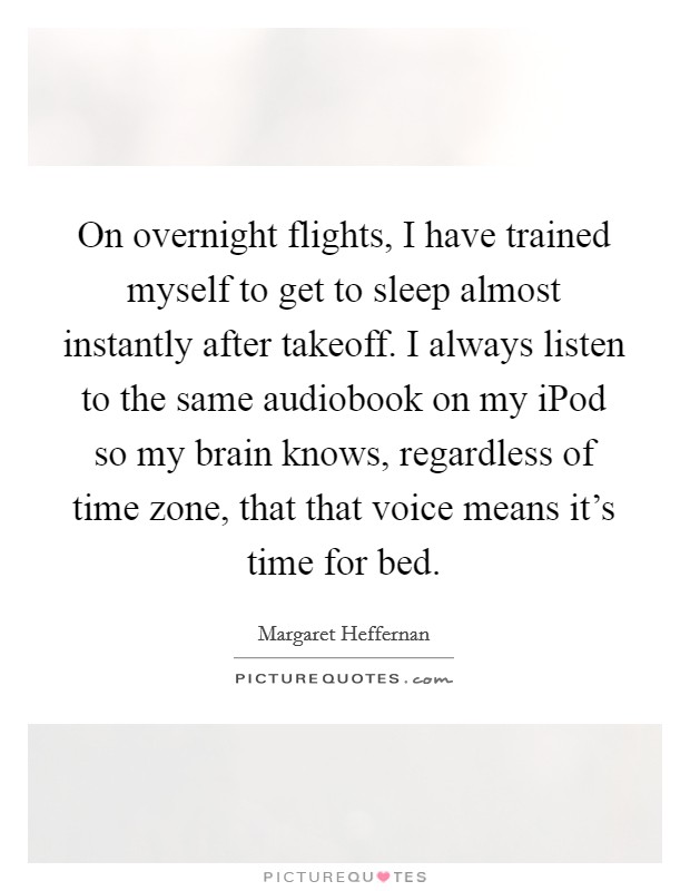 On overnight flights, I have trained myself to get to sleep almost instantly after takeoff. I always listen to the same audiobook on my iPod so my brain knows, regardless of time zone, that that voice means it's time for bed Picture Quote #1
