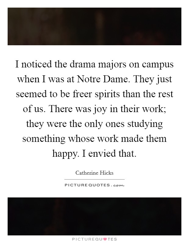 I noticed the drama majors on campus when I was at Notre Dame. They just seemed to be freer spirits than the rest of us. There was joy in their work; they were the only ones studying something whose work made them happy. I envied that Picture Quote #1