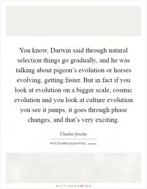 You know, Darwin said through natural selection things go gradually, and he was talking about pigeon’s evolution or horses evolving, getting faster. But in fact if you look at evolution on a bigger scale, cosmic evolution and you look at culture evolution you see it jumps, it goes through phase changes, and that’s very exciting Picture Quote #1