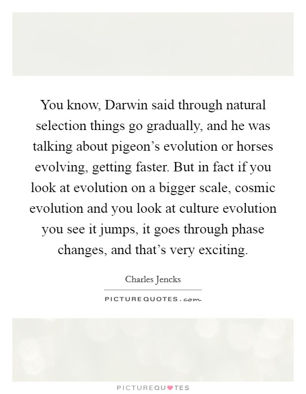 You know, Darwin said through natural selection things go gradually, and he was talking about pigeon's evolution or horses evolving, getting faster. But in fact if you look at evolution on a bigger scale, cosmic evolution and you look at culture evolution you see it jumps, it goes through phase changes, and that's very exciting Picture Quote #1