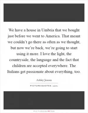 We have a house in Umbria that we bought just before we went to America. That meant we couldn’t go there as often as we thought, but now we’re back, we’re going to start using it more. I love the light, the countryside, the language and the fact that children are accepted everywhere. The Italians get passionate about everything, too Picture Quote #1