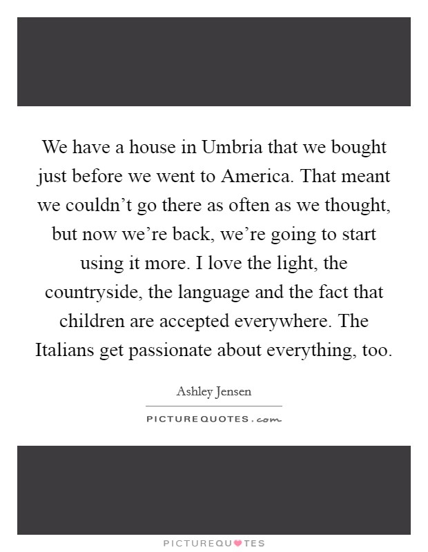 We have a house in Umbria that we bought just before we went to America. That meant we couldn't go there as often as we thought, but now we're back, we're going to start using it more. I love the light, the countryside, the language and the fact that children are accepted everywhere. The Italians get passionate about everything, too Picture Quote #1