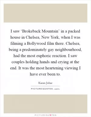 I saw ‘Brokeback Mountain’ in a packed house in Chelsea, New York, when I was filming a Bollywood film there. Chelsea, being a predominately gay neighbourhood, had the most euphoric reaction. I saw couples holding hands and crying at the end. It was the most heartening viewing I have ever been to Picture Quote #1