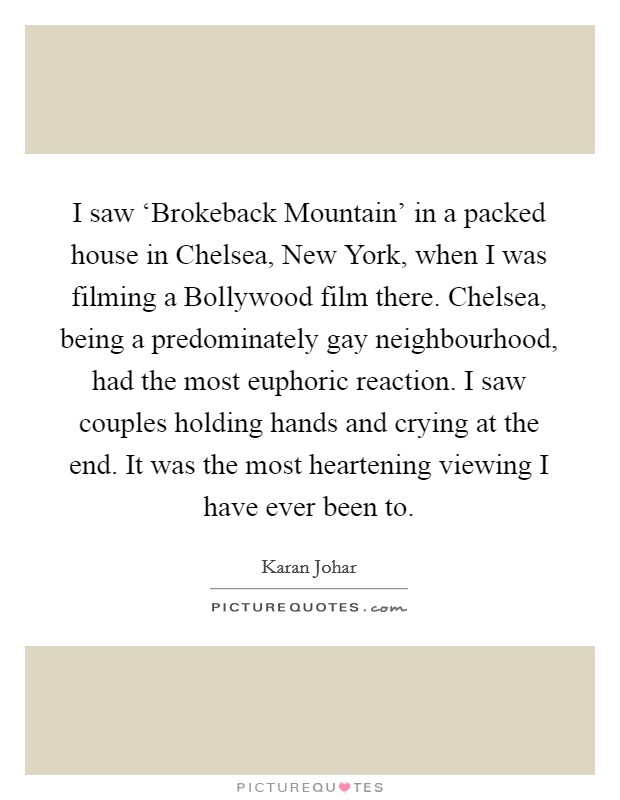 I saw ‘Brokeback Mountain' in a packed house in Chelsea, New York, when I was filming a Bollywood film there. Chelsea, being a predominately gay neighbourhood, had the most euphoric reaction. I saw couples holding hands and crying at the end. It was the most heartening viewing I have ever been to Picture Quote #1