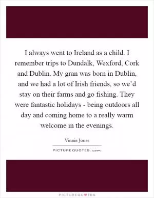 I always went to Ireland as a child. I remember trips to Dundalk, Wexford, Cork and Dublin. My gran was born in Dublin, and we had a lot of Irish friends, so we’d stay on their farms and go fishing. They were fantastic holidays - being outdoors all day and coming home to a really warm welcome in the evenings Picture Quote #1
