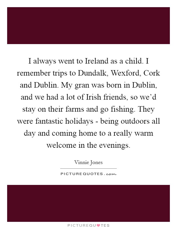 I always went to Ireland as a child. I remember trips to Dundalk, Wexford, Cork and Dublin. My gran was born in Dublin, and we had a lot of Irish friends, so we'd stay on their farms and go fishing. They were fantastic holidays - being outdoors all day and coming home to a really warm welcome in the evenings Picture Quote #1