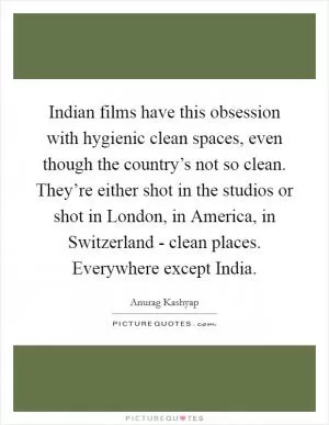 Indian films have this obsession with hygienic clean spaces, even though the country’s not so clean. They’re either shot in the studios or shot in London, in America, in Switzerland - clean places. Everywhere except India Picture Quote #1