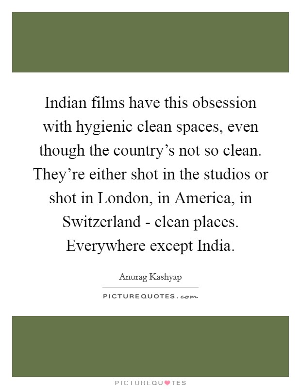 Indian films have this obsession with hygienic clean spaces, even though the country's not so clean. They're either shot in the studios or shot in London, in America, in Switzerland - clean places. Everywhere except India Picture Quote #1