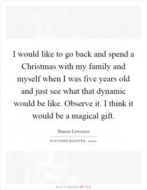 I would like to go back and spend a Christmas with my family and myself when I was five years old and just see what that dynamic would be like. Observe it. I think it would be a magical gift Picture Quote #1