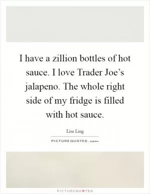 I have a zillion bottles of hot sauce. I love Trader Joe’s jalapeno. The whole right side of my fridge is filled with hot sauce Picture Quote #1