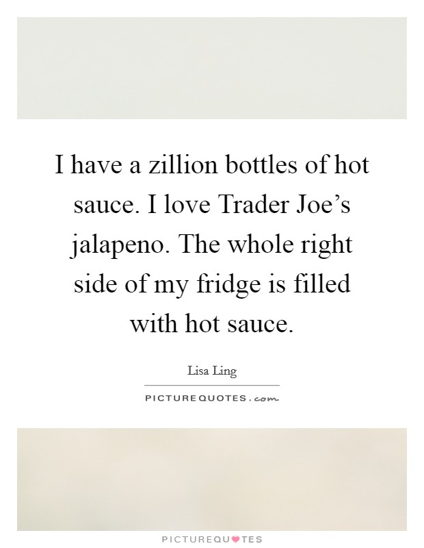 I have a zillion bottles of hot sauce. I love Trader Joe's jalapeno. The whole right side of my fridge is filled with hot sauce Picture Quote #1