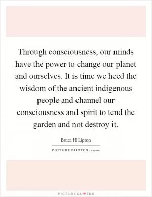 Through consciousness, our minds have the power to change our planet and ourselves. It is time we heed the wisdom of the ancient indigenous people and channel our consciousness and spirit to tend the garden and not destroy it Picture Quote #1