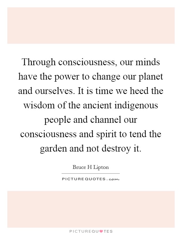Through consciousness, our minds have the power to change our planet and ourselves. It is time we heed the wisdom of the ancient indigenous people and channel our consciousness and spirit to tend the garden and not destroy it Picture Quote #1