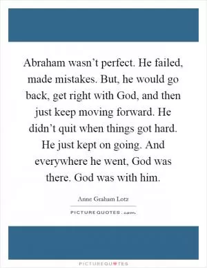 Abraham wasn’t perfect. He failed, made mistakes. But, he would go back, get right with God, and then just keep moving forward. He didn’t quit when things got hard. He just kept on going. And everywhere he went, God was there. God was with him Picture Quote #1
