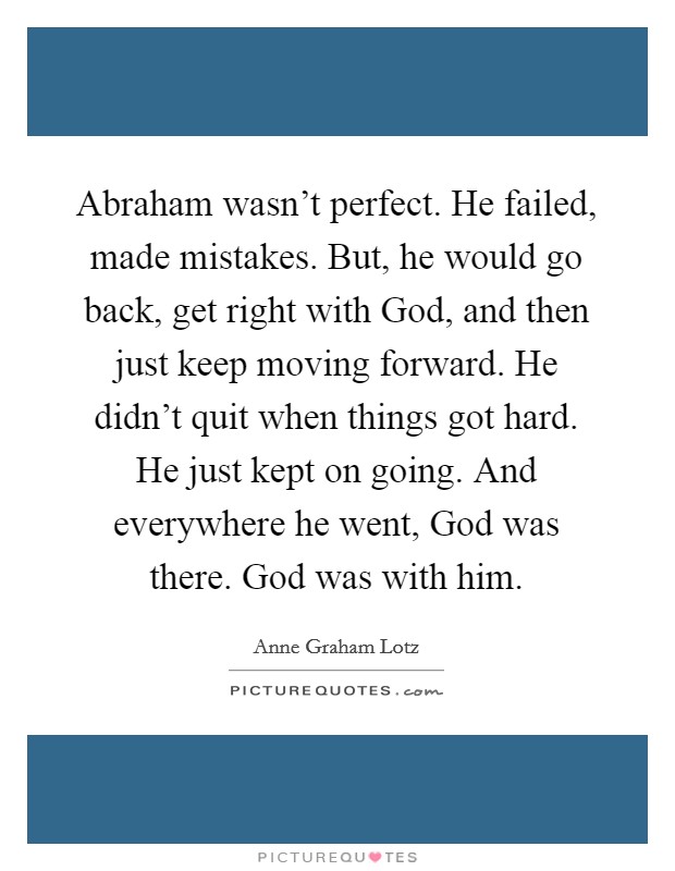 Abraham wasn't perfect. He failed, made mistakes. But, he would go back, get right with God, and then just keep moving forward. He didn't quit when things got hard. He just kept on going. And everywhere he went, God was there. God was with him Picture Quote #1