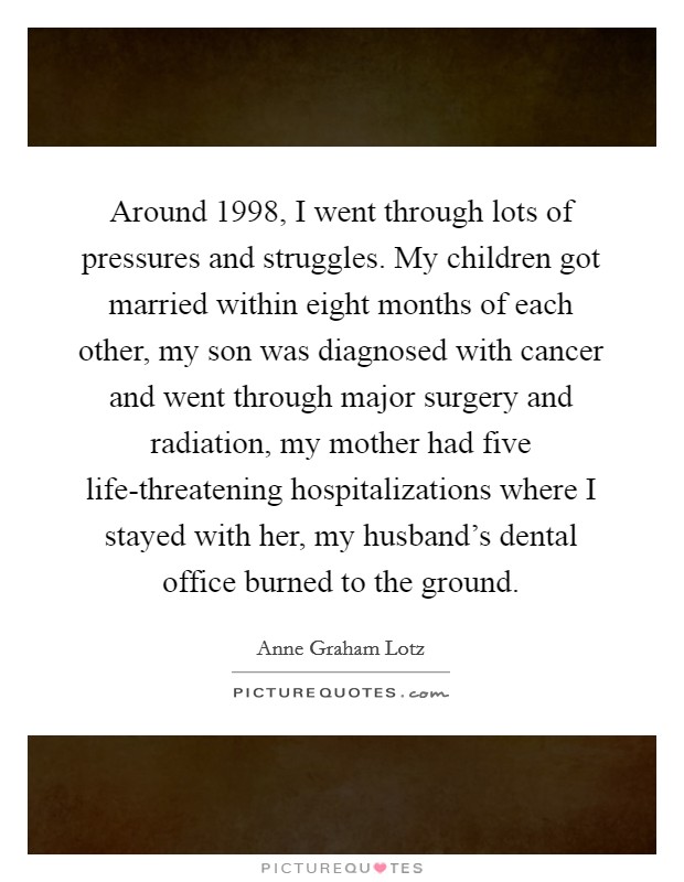 Around 1998, I went through lots of pressures and struggles. My children got married within eight months of each other, my son was diagnosed with cancer and went through major surgery and radiation, my mother had five life-threatening hospitalizations where I stayed with her, my husband's dental office burned to the ground Picture Quote #1