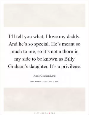 I’ll tell you what, I love my daddy. And he’s so special. He’s meant so much to me, so it’s not a thorn in my side to be known as Billy Graham’s daughter. It’s a privilege Picture Quote #1