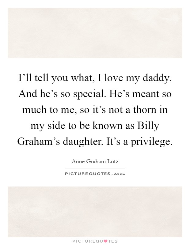 I'll tell you what, I love my daddy. And he's so special. He's meant so much to me, so it's not a thorn in my side to be known as Billy Graham's daughter. It's a privilege Picture Quote #1
