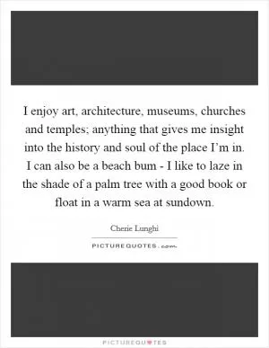 I enjoy art, architecture, museums, churches and temples; anything that gives me insight into the history and soul of the place I’m in. I can also be a beach bum - I like to laze in the shade of a palm tree with a good book or float in a warm sea at sundown Picture Quote #1