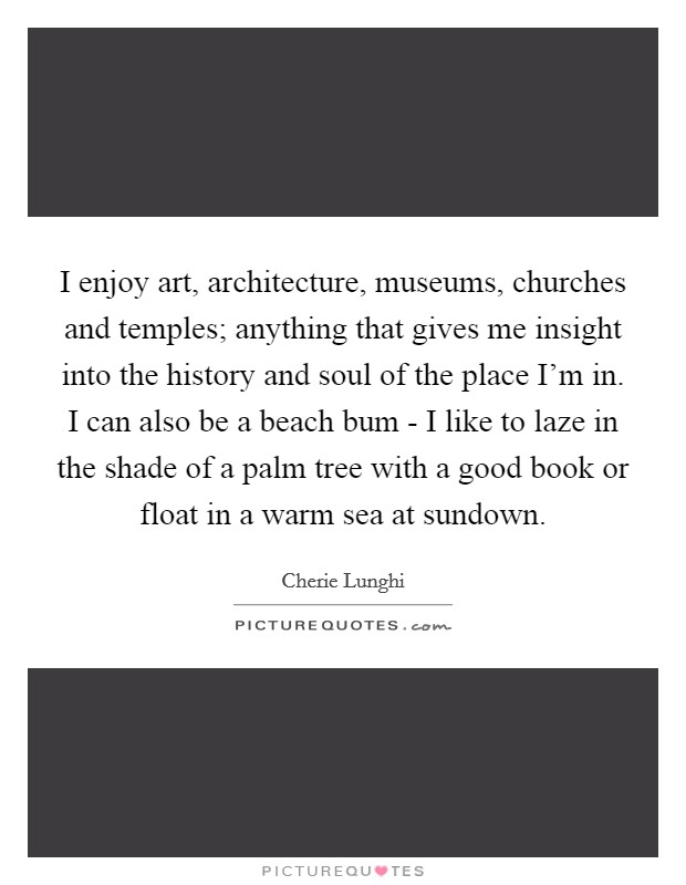 I enjoy art, architecture, museums, churches and temples; anything that gives me insight into the history and soul of the place I'm in. I can also be a beach bum - I like to laze in the shade of a palm tree with a good book or float in a warm sea at sundown Picture Quote #1