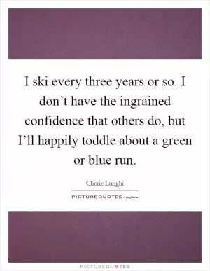 I ski every three years or so. I don’t have the ingrained confidence that others do, but I’ll happily toddle about a green or blue run Picture Quote #1