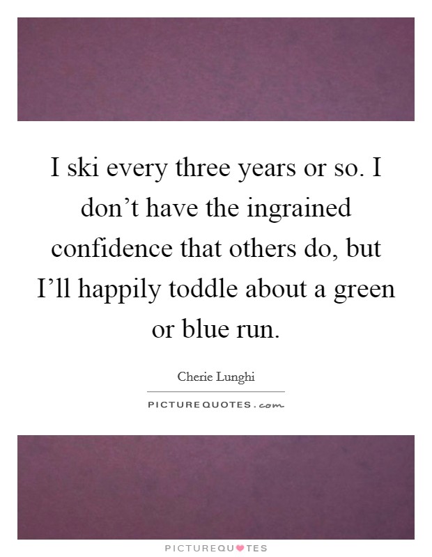 I ski every three years or so. I don’t have the ingrained confidence that others do, but I’ll happily toddle about a green or blue run Picture Quote #1