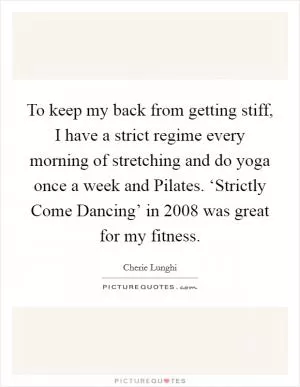 To keep my back from getting stiff, I have a strict regime every morning of stretching and do yoga once a week and Pilates. ‘Strictly Come Dancing’ in 2008 was great for my fitness Picture Quote #1