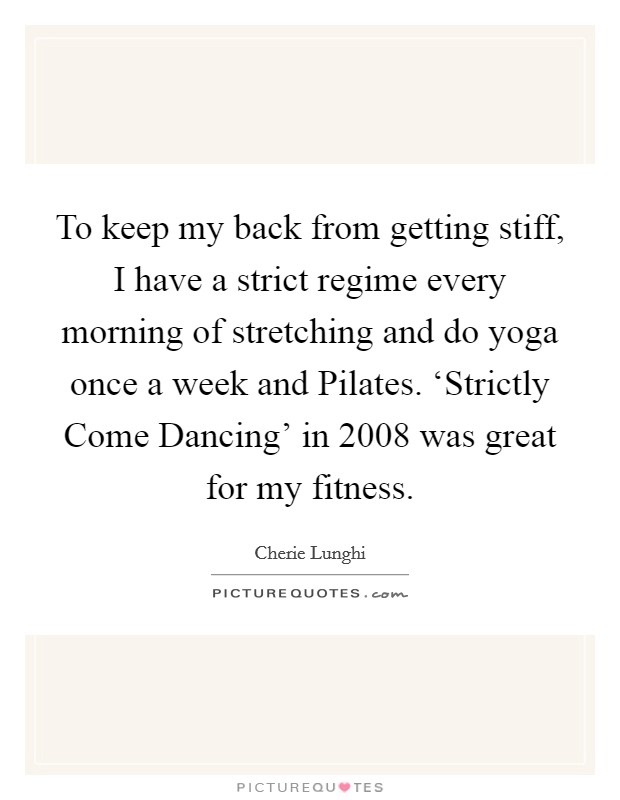 To keep my back from getting stiff, I have a strict regime every morning of stretching and do yoga once a week and Pilates. ‘Strictly Come Dancing' in 2008 was great for my fitness Picture Quote #1