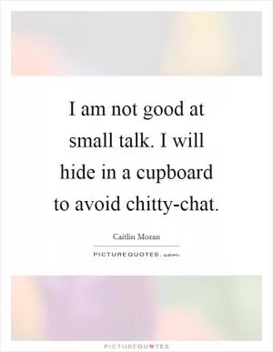 I am not good at small talk. I will hide in a cupboard to avoid chitty-chat Picture Quote #1