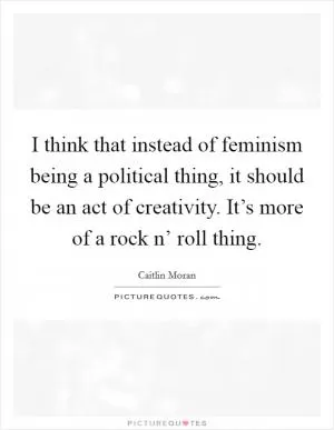 I think that instead of feminism being a political thing, it should be an act of creativity. It’s more of a rock n’ roll thing Picture Quote #1