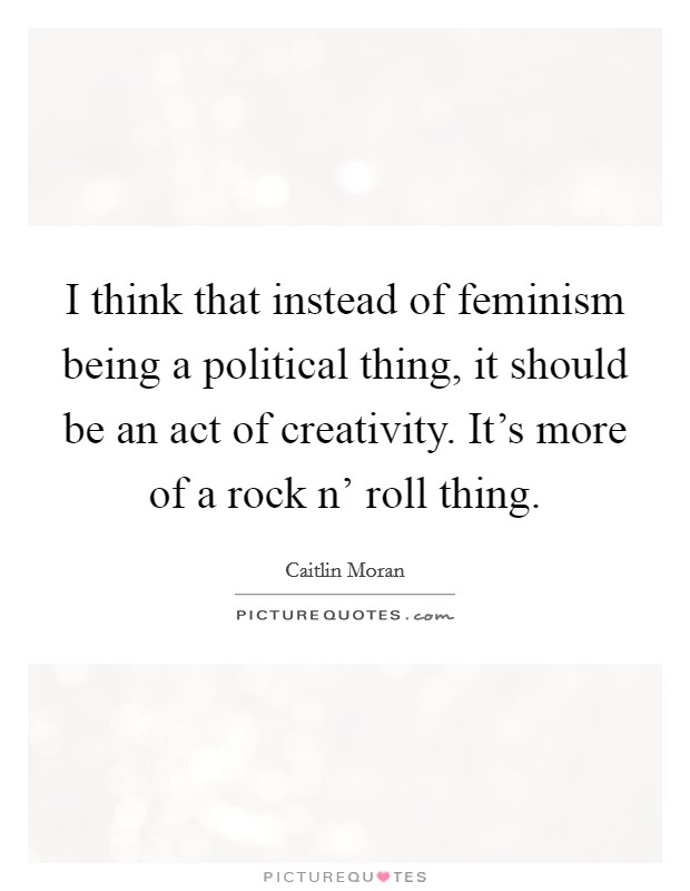 I think that instead of feminism being a political thing, it should be an act of creativity. It's more of a rock n' roll thing Picture Quote #1