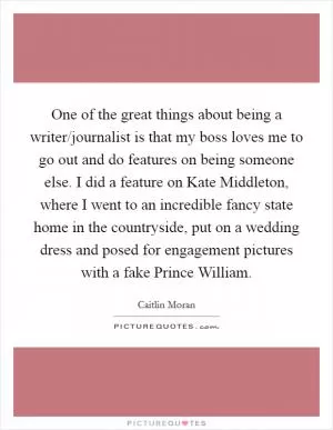 One of the great things about being a writer/journalist is that my boss loves me to go out and do features on being someone else. I did a feature on Kate Middleton, where I went to an incredible fancy state home in the countryside, put on a wedding dress and posed for engagement pictures with a fake Prince William Picture Quote #1