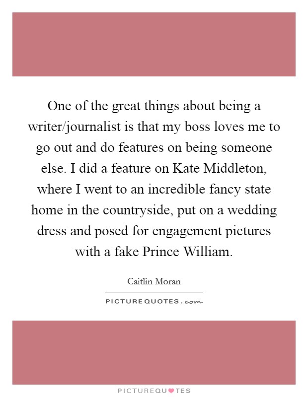 One of the great things about being a writer/journalist is that my boss loves me to go out and do features on being someone else. I did a feature on Kate Middleton, where I went to an incredible fancy state home in the countryside, put on a wedding dress and posed for engagement pictures with a fake Prince William Picture Quote #1