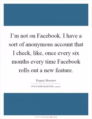 I’m not on Facebook. I have a sort of anonymous account that I check, like, once every six months every time Facebook rolls out a new feature Picture Quote #1