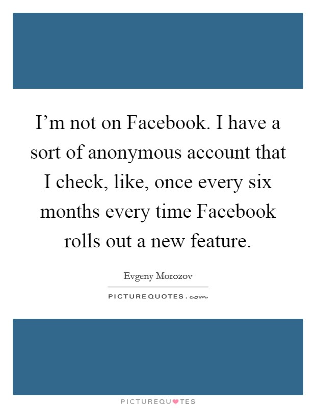 I'm not on Facebook. I have a sort of anonymous account that I check, like, once every six months every time Facebook rolls out a new feature Picture Quote #1